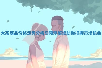 大宗商品价格走势分析与预测解读助你把握市场机会